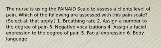 The nurse is using the PAINAID Scale to assess a clients level of pain. Which of the following are assessed with this pain scale? (Select all that apply.) 1. Breathing rate 2. Assign a number to the degree of pain 3. Negative vocalizations 4. Assign a facial expression to the degree of pain 5. Facial expression 6. Body language