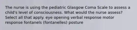 The nurse is using the pediatric Glasgow Coma Scale to assess a child's level of consciousness. What would the nurse assess? Select all that apply. eye opening verbal response motor response fontanels (fontanelles) posture