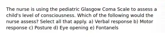 The nurse is using the pediatric Glasgow Coma Scale to assess a child's level of consciousness. Which of the following would the nurse assess? Select all that apply. a) Verbal response b) Motor response c) Posture d) Eye opening e) Fontanels