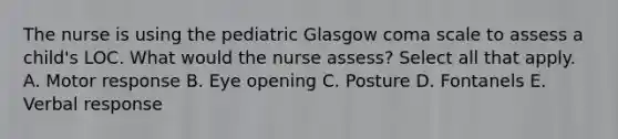 The nurse is using the pediatric Glasgow coma scale to assess a child's LOC. What would the nurse assess? Select all that apply. A. Motor response B. Eye opening C. Posture D. Fontanels E. Verbal response