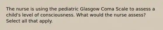 The nurse is using the pediatric Glasgow Coma Scale to assess a child's level of consciousness. What would the nurse assess? Select all that apply.