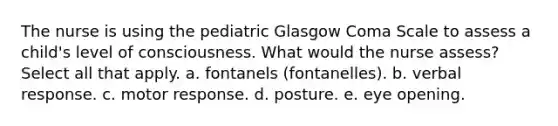 The nurse is using the pediatric Glasgow Coma Scale to assess a child's level of consciousness. What would the nurse assess? Select all that apply. a. fontanels (fontanelles). b. verbal response. c. motor response. d. posture. e. eye opening.