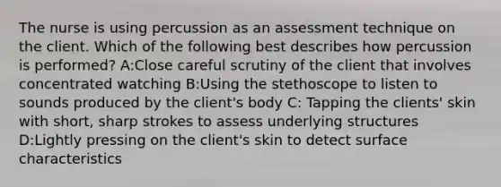 The nurse is using percussion as an assessment technique on the client. Which of the following best describes how percussion is performed? A:Close careful scrutiny of the client that involves concentrated watching B:Using the stethoscope to listen to sounds produced by the client's body C: Tapping the clients' skin with short, sharp strokes to assess underlying structures D:Lightly pressing on the client's skin to detect surface characteristics