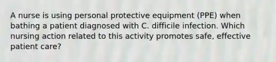 A nurse is using personal protective equipment (PPE) when bathing a patient diagnosed with C. difficile infection. Which nursing action related to this activity promotes safe, effective patient care?