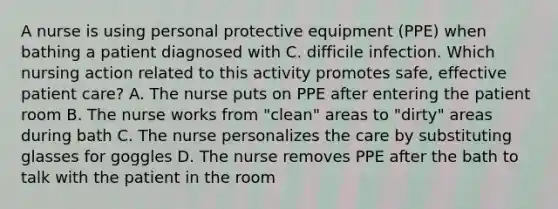 A nurse is using personal protective equipment (PPE) when bathing a patient diagnosed with C. difficile infection. Which nursing action related to this activity promotes safe, effective patient care? A. The nurse puts on PPE after entering the patient room B. The nurse works from "clean" areas to "dirty" areas during bath C. The nurse personalizes the care by substituting glasses for goggles D. The nurse removes PPE after the bath to talk with the patient in the room