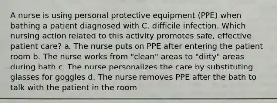 A nurse is using personal protective equipment (PPE) when bathing a patient diagnosed with C. difficile infection. Which nursing action related to this activity promotes safe, effective patient care? a. The nurse puts on PPE after entering the patient room b. The nurse works from "clean" areas to "dirty" areas during bath c. The nurse personalizes the care by substituting glasses for goggles d. The nurse removes PPE after the bath to talk with the patient in the room