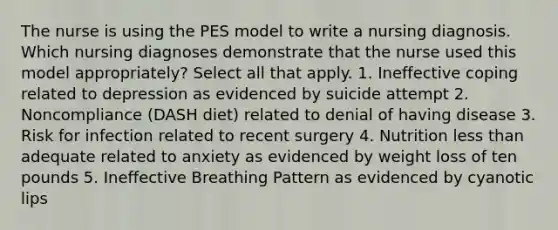 The nurse is using the PES model to write a nursing diagnosis. Which nursing diagnoses demonstrate that the nurse used this model appropriately? Select all that apply. 1. Ineffective coping related to depression as evidenced by suicide attempt 2. Noncompliance (DASH diet) related to denial of having disease 3. Risk for infection related to recent surgery 4. Nutrition less than adequate related to anxiety as evidenced by weight loss of ten pounds 5. Ineffective Breathing Pattern as evidenced by cyanotic lips