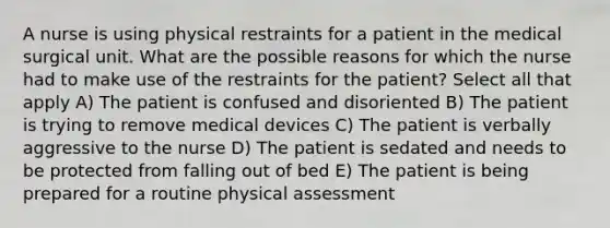 A nurse is using physical restraints for a patient in the medical surgical unit. What are the possible reasons for which the nurse had to make use of the restraints for the patient? Select all that apply A) The patient is confused and disoriented B) The patient is trying to remove medical devices C) The patient is verbally aggressive to the nurse D) The patient is sedated and needs to be protected from falling out of bed E) The patient is being prepared for a routine physical assessment