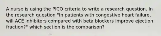 A nurse is using the PICO criteria to write a research question. In the research question "In patients with congestive heart failure, will ACE inhibitors compared with beta blockers improve ejection fraction?" which section is the comparison?