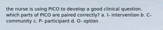 the nurse is using PICO to develop a good clinical question. which parts of PICO are paired correctly? a. I- intervention b. C- community c. P- participant d. O- option