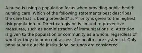 A nurse is using a population focus when providing public health nursing care. Which of the following statements best describes the care that is being provided? a. Priority is given to the highest risk population. b. Direct caregiving is limited to preventive measures, such as administration of immunizations. c. Attention is given to the population or community as a whole, regardless of whether they do or do not access the health care system. d. Only populations outside institutional settings are considered.