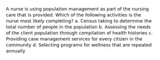 A nurse is using population management as part of the nursing care that is provided. Which of the following activities is the nurse most likely completing? a. Census taking to determine the total number of people in the population b. Assessing the needs of the client population through compilation of health histories c. Providing case management services for every citizen in the community d. Selecting programs for wellness that are repeated annually