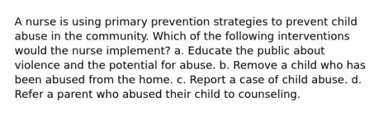 A nurse is using primary prevention strategies to prevent child abuse in the community. Which of the following interventions would the nurse implement? a. Educate the public about violence and the potential for abuse. b. Remove a child who has been abused from the home. c. Report a case of child abuse. d. Refer a parent who abused their child to counseling.