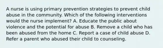 A nurse is using primary prevention strategies to prevent child abuse in the community. Which of the following interventions would the nurse implement? A. Educate the public about violence and the potential for abuse B. Remove a child who has been abused from the home C. Report a case of child abuse D. Refer a parent who abused their child to counseling.