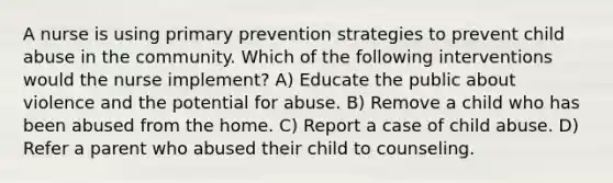 A nurse is using primary prevention strategies to prevent child abuse in the community. Which of the following interventions would the nurse implement? A) Educate the public about violence and the potential for abuse. B) Remove a child who has been abused from the home. C) Report a case of child abuse. D) Refer a parent who abused their child to counseling.