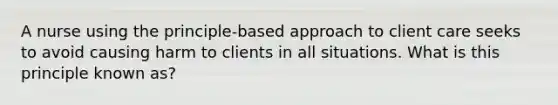 A nurse using the principle-based approach to client care seeks to avoid causing harm to clients in all situations. What is this principle known as?