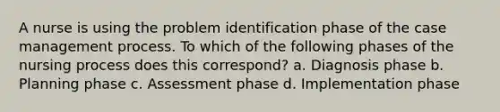 A nurse is using the problem identification phase of the case management process. To which of the following phases of the nursing process does this correspond? a. Diagnosis phase b. Planning phase c. Assessment phase d. Implementation phase