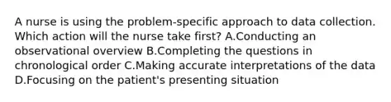 A nurse is using the problem-specific approach to data collection. Which action will the nurse take first? A.Conducting an observational overview B.Completing the questions in chronological order C.Making accurate interpretations of the data D.Focusing on the patient's presenting situation