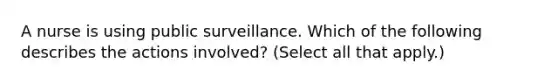 A nurse is using public surveillance. Which of the following describes the actions involved? (Select all that apply.)