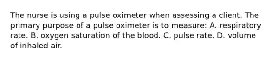 The nurse is using a pulse oximeter when assessing a client. The primary purpose of a pulse oximeter is to measure: A. respiratory rate. B. oxygen saturation of the blood. C. pulse rate. D. volume of inhaled air.