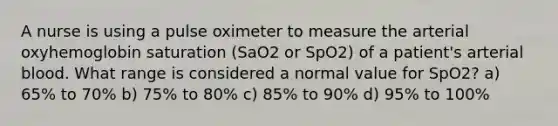 A nurse is using a pulse oximeter to measure the arterial oxyhemoglobin saturation (SaO2 or SpO2) of a patient's arterial blood. What range is considered a normal value for SpO2? a) 65% to 70% b) 75% to 80% c) 85% to 90% d) 95% to 100%