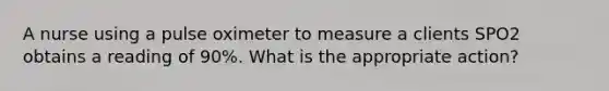 A nurse using a pulse oximeter to measure a clients SPO2 obtains a reading of 90%. What is the appropriate action?