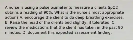 A nurse is using a pulse oximeter to measure a clients SpO2 obtains a reading of 90%. What is the nurse's most appropriate action? A. encourage the client to do deep-breathing exercises. B. Raise the head of the clients bed slightly, if tolerated. C. review the medications that the client has taken in the past 90 minutes. D. document this expected assessment finding.