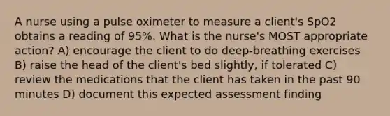 A nurse using a pulse oximeter to measure a client's SpO2 obtains a reading of 95%. What is the nurse's MOST appropriate action? A) encourage the client to do deep-breathing exercises B) raise the head of the client's bed slightly, if tolerated C) review the medications that the client has taken in the past 90 minutes D) document this expected assessment finding