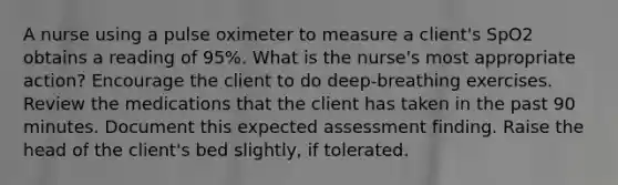 A nurse using a pulse oximeter to measure a client's SpO2 obtains a reading of 95%. What is the nurse's most appropriate action? Encourage the client to do deep-breathing exercises. Review the medications that the client has taken in the past 90 minutes. Document this expected assessment finding. Raise the head of the client's bed slightly, if tolerated.