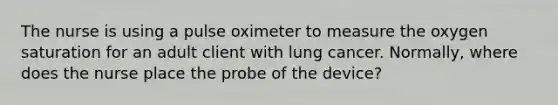 The nurse is using a pulse oximeter to measure the oxygen saturation for an adult client with lung cancer. Normally, where does the nurse place the probe of the device?