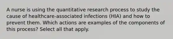 A nurse is using the quantitative research process to study the cause of healthcare-associated infections (HIA) and how to prevent them. Which actions are examples of the components of this process? Select all that apply.