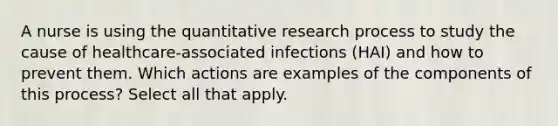 A nurse is using the quantitative research process to study the cause of healthcare-associated infections (HAI) and how to prevent them. Which actions are examples of the components of this process? Select all that apply.