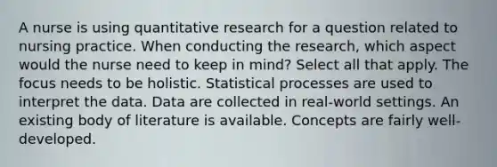 A nurse is using quantitative research for a question related to nursing practice. When conducting the research, which aspect would the nurse need to keep in mind? Select all that apply. The focus needs to be holistic. Statistical processes are used to interpret the data. Data are collected in real-world settings. An existing body of literature is available. Concepts are fairly well-developed.