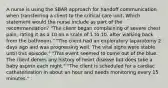 A nurse is using the SBAR approach for handoff communication when transferring a client to the critical care unit. Which statement would the nurse include as part of the recommendation? "The client began complaining of severe chest pain, rating it as a 10 on a scale of 1 to 10, after walking back from the bathroom." "The client had an exploratory laparotomy 2 days ago and was progressing well. The vital signs were stable until this episode." "This event seemed to come out of the blue. The client denies any history of heart disease but does take a baby aspirin each night." "The client is scheduled for a cardiac catheterization in about an hour and needs monitoring every 15 minutes."