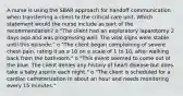 A nurse is using the SBAR approach for handoff communication when transferring a client to the critical care unit. Which statement would the nurse include as part of the recommendation? o "The client had an exploratory laparotomy 2 days ago and was progressing well. The vital signs were stable until this episode." o "The client began complaining of severe chest pain, rating it as a 10 on a scale of 1 to 10, after walking back from the bathroom." o "This event seemed to come out of the blue. The client denies any history of heart disease but does take a baby aspirin each night." o "The client is scheduled for a cardiac catheterization in about an hour and needs monitoring every 15 minutes."