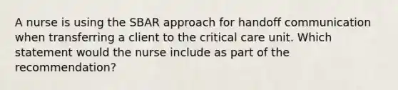 A nurse is using the SBAR approach for handoff communication when transferring a client to the critical care unit. Which statement would the nurse include as part of the recommendation?