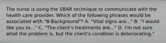 The nurse is using the SBAR technique to communicate with the health care provider. Which of the following phrases would be associated with "B-Background"? A. "Vital signs are..." B. "I would like you to..." C. "The client's treatments are..." D. I'm not sure what the problem is, but the client's condition is deteriorating."