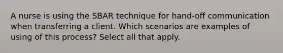 A nurse is using the SBAR technique for hand-off communication when transferring a client. Which scenarios are examples of using of this process? Select all that apply.