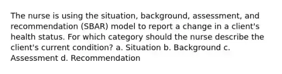 The nurse is using the situation, background, assessment, and recommendation (SBAR) model to report a change in a client's health status. For which category should the nurse describe the client's current condition? a. Situation b. Background c. Assessment d. Recommendation