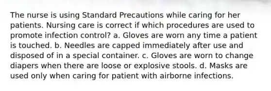 The nurse is using Standard Precautions while caring for her patients. Nursing care is correct if which procedures are used to promote infection control? a. Gloves are worn any time a patient is touched. b. Needles are capped immediately after use and disposed of in a special container. c. Gloves are worn to change diapers when there are loose or explosive stools. d. Masks are used only when caring for patient with airborne infections.