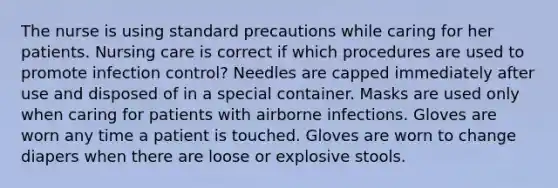 The nurse is using standard precautions while caring for her patients. Nursing care is correct if which procedures are used to promote infection control? Needles are capped immediately after use and disposed of in a special container. Masks are used only when caring for patients with airborne infections. Gloves are worn any time a patient is touched. Gloves are worn to change diapers when there are loose or explosive stools.