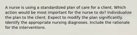 A nurse is using a standardized plan of care for a client. Which action would be most important for the nurse to do? Individualize the plan to the client. Expect to modify the plan significantly. Identify the appropriate nursing diagnoses. Include the rationale for the interventions.