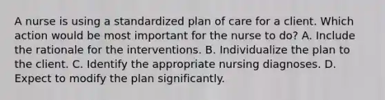 A nurse is using a standardized plan of care for a client. Which action would be most important for the nurse to do? A. Include the rationale for the interventions. B. Individualize the plan to the client. C. Identify the appropriate nursing diagnoses. D. Expect to modify the plan significantly.