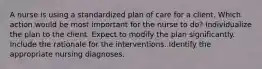 A nurse is using a standardized plan of care for a client. Which action would be most important for the nurse to do? Individualize the plan to the client. Expect to modify the plan significantly. Include the rationale for the interventions. Identify the appropriate nursing diagnoses.