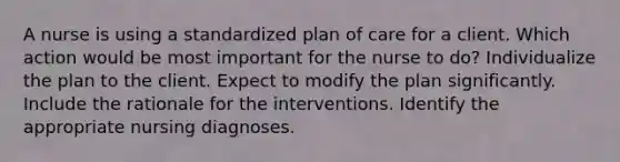 A nurse is using a standardized plan of care for a client. Which action would be most important for the nurse to do? Individualize the plan to the client. Expect to modify the plan significantly. Include the rationale for the interventions. Identify the appropriate nursing diagnoses.