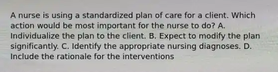 A nurse is using a standardized plan of care for a client. Which action would be most important for the nurse to do? A. Individualize the plan to the client. B. Expect to modify the plan significantly. C. Identify the appropriate nursing diagnoses. D. Include the rationale for the interventions