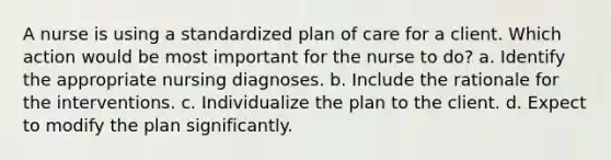 A nurse is using a standardized plan of care for a client. Which action would be most important for the nurse to do? a. Identify the appropriate nursing diagnoses. b. Include the rationale for the interventions. c. Individualize the plan to the client. d. Expect to modify the plan significantly.