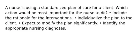 A nurse is using a standardized plan of care for a client. Which action would be most important for the nurse to do? • Include the rationale for the interventions. • Individualize the plan to the client. • Expect to modify the plan significantly. • Identify the appropriate nursing diagnoses.