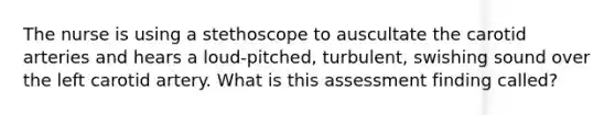 The nurse is using a stethoscope to auscultate the carotid arteries and hears a loud-pitched, turbulent, swishing sound over the left carotid artery. What is this assessment finding called?