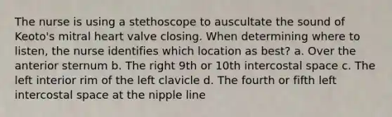 The nurse is using a stethoscope to auscultate the sound of Keoto's mitral heart valve closing. When determining where to listen, the nurse identifies which location as best? a. Over the anterior sternum b. The right 9th or 10th intercostal space c. The left interior rim of the left clavicle d. The fourth or fifth left intercostal space at the nipple line